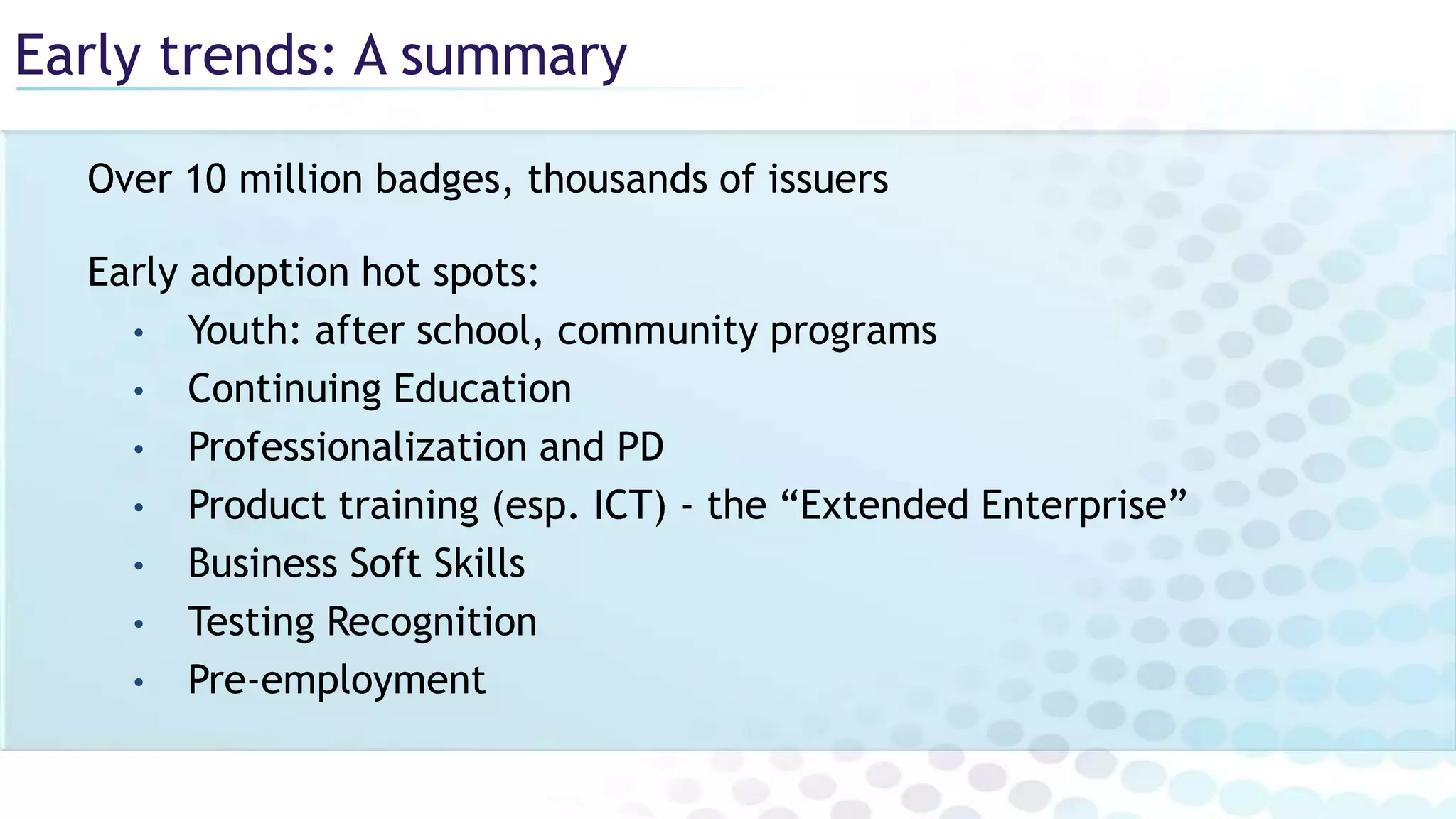 Early trends: A summary
Over 10 million badges, thousands of issuers
Early adoption hot spots:
• Youth: after school, community programs
• Continuing Education
• Professionalization and PD
• Product training (esp. ICT) - the “Extended Enterprise”
• Business Soft Skills
• Testing Recognition
• Pre-employment
 
