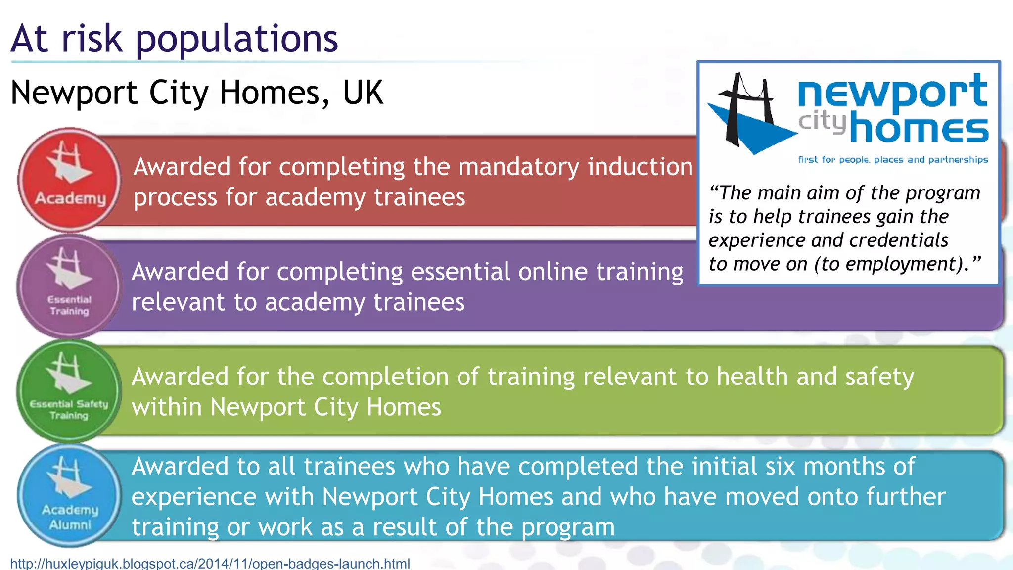 Newport City Homes, UK
At risk populations
http://huxleypiguk.blogspot.ca/2014/11/open-badges-launch.html
Awarded to all trainees who have completed the initial six months of
experience with Newport City Homes and who have moved onto further
training or work as a result of the program
Awarded for completing the mandatory induction
process for academy trainees
Awarded for the completion of training relevant to health and safety
within Newport City Homes
Awarded for completing essential online training
relevant to academy trainees
“The main aim of the program
is to help trainees gain the
experience and credentials
to move on (to employment).”
 