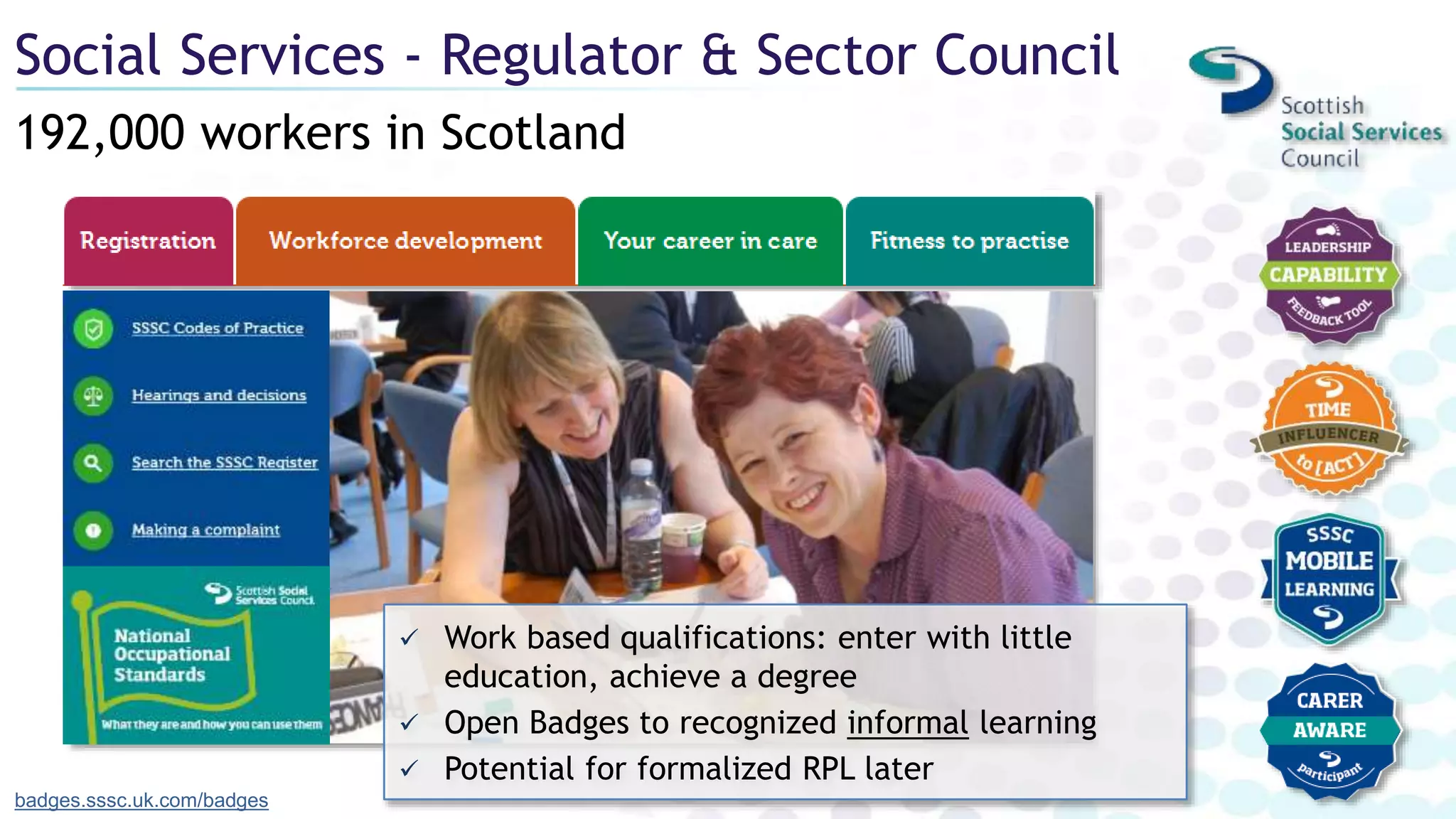 192,000 workers in Scotland
Social Services - Regulator & Sector Council
badges.sssc.uk.com/badges
 Work based qualifications: enter with little
education, achieve a degree
 Open Badges to recognized informal learning
 Potential for formalized RPL later
 