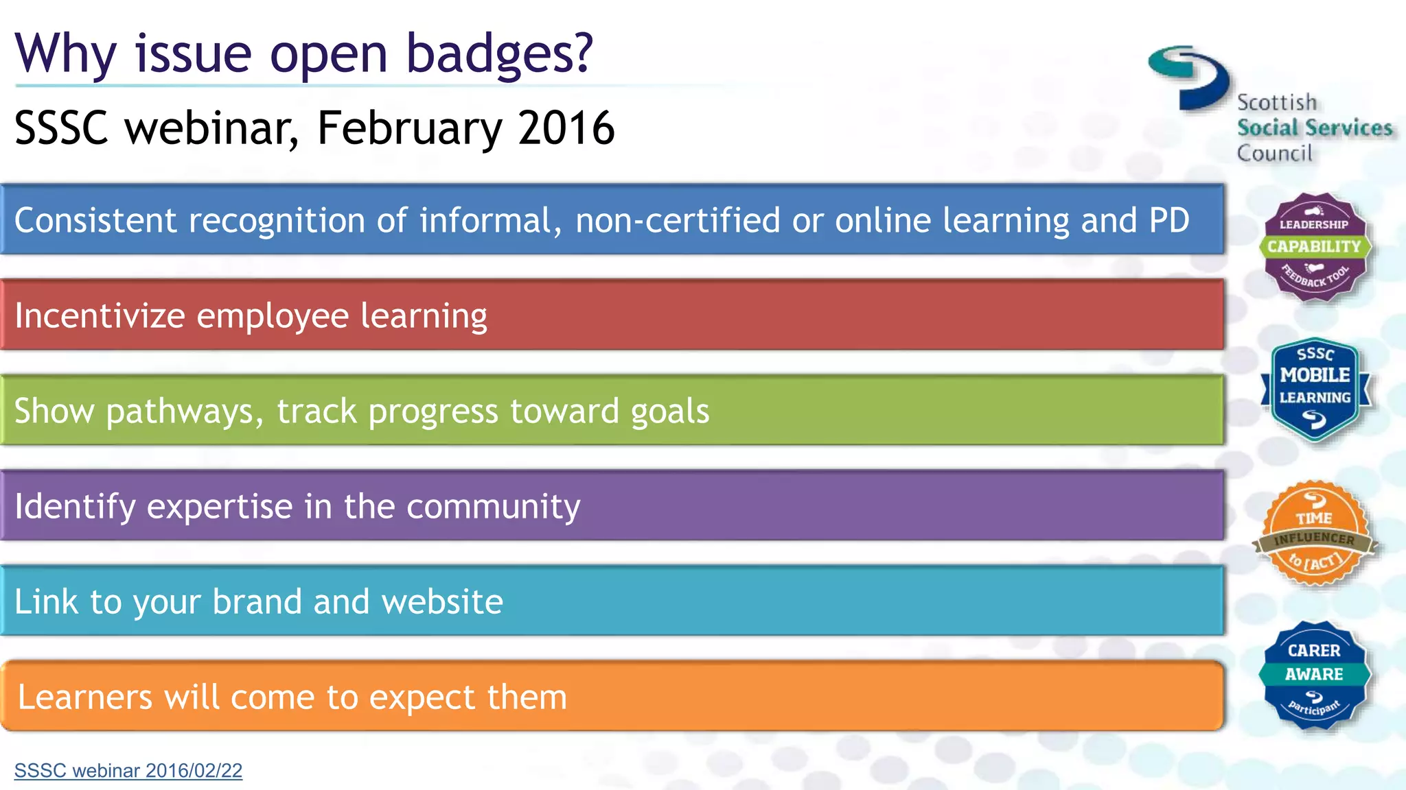 SSSC webinar, February 2016
Why issue open badges?
SSSC webinar 2016/02/22
Consistent recognition of informal, non-certified or online learning and PD
Incentivize employee learning
Show pathways, track progress toward goals
Identify expertise in the community
Link to your brand and website
Learners will come to expect them
 