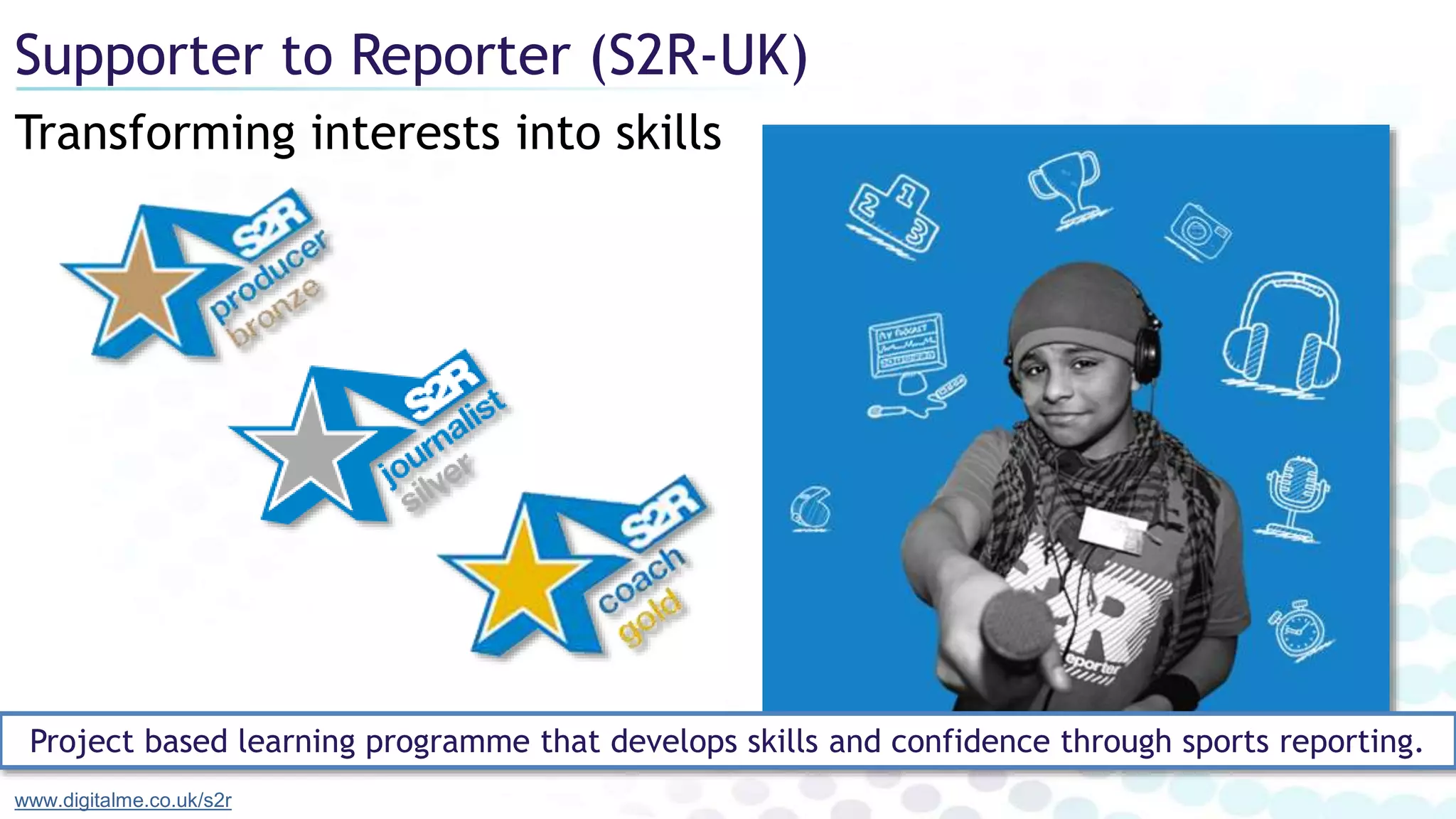 Transforming interests into skills
Supporter to Reporter (S2R-UK)
www.digitalme.co.uk/s2r
Project based learning programme that develops skills and confidence through sports reporting.
 