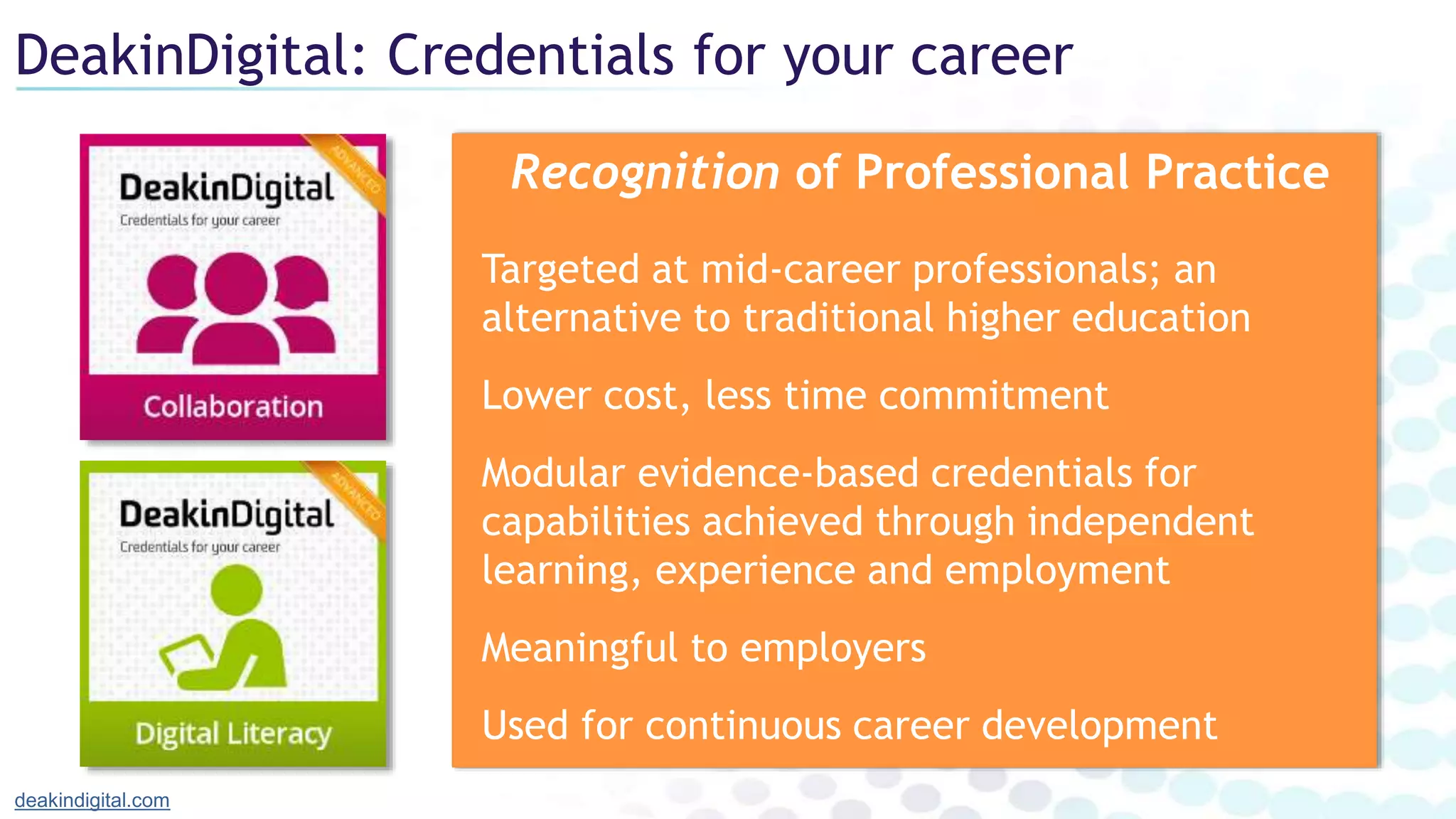 DeakinDigital: Credentials for your career
deakindigital.com
Recognition of Professional Practice
Targeted at mid-career professionals; an
alternative to traditional higher education
Lower cost, less time commitment
Modular evidence-based credentials for
capabilities achieved through independent
learning, experience and employment
Meaningful to employers
Used for continuous career development
 