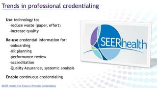 Trends in professional credentialing
Use technology to:
•reduce waste (paper, effort)
•increase quality
Re-use credential information for:
•onboarding
•HR planning
•performance review
•accreditation
•Quality Assurance, systemic analysis
Enable continuous credentialing
SEER Health: The Future of Provider Credentialing
 