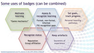 Some uses of badges (can be combined)
transformingassessment.com/TA_webinar_5_mar_2014_Simon_Cross.pdf
Recognize status
Reputation
Group affiliation
Keep artefacts
Souvenirs of
experience
Motivate
learning
“Game mechanics”
Set goals,
track progress
Personal learning
pathways
Assess &
recognize learning
Formal, non-formal,
informal
Fill recognition gaps
 