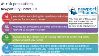 Newport City Homes, UK
At risk populations
http://huxleypiguk.blogspot.ca/2014/11/open-badges-launch.html
Awarded to all trainees who have completed the initial six months of
experience with Newport City Homes and who have moved onto further
training or work as a result of the program
Awarded for completing the mandatory induction
process for academy trainees
Awarded for the completion of training relevant to health and safety
within Newport City Homes
Awarded for completing essential online training
relevant to academy trainees
“The main aim of the program
is to help trainees gain the
experience and credentials
to move on (to employment).”
 