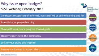 SSSC webinar, February 2016
Why issue open badges?
SSSC webinar 2016/02/22
Consistent recognition of informal, non-certified or online learning and PD
Incentivize employee learning
Show pathways, track progress toward goals
Identify expertise in the community
Link to your brand and website
Learners will come to expect them
 