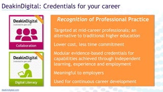 DeakinDigital: Credentials for your career
deakindigital.com
Recognition of Professional Practice
Targeted at mid-career professionals; an
alternative to traditional higher education
Lower cost, less time commitment
Modular evidence-based credentials for
capabilities achieved through independent
learning, experience and employment
Meaningful to employers
Used for continuous career development
 