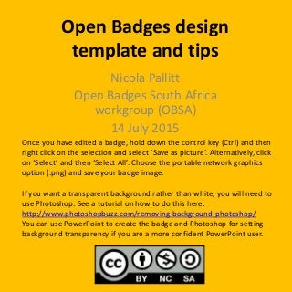 Open Badges design
template and tips
Nicola Pallitt
Open Badges South Africa
workgroup (OBSA)
14 July 2015
Once you have edited a badge, hold down the control key (Ctrl) and then
right click on the selection and select ‘Save as picture’. Alternatively, click
on ‘Select’ and then ‘Select All’. Choose the portable network graphics
option (.png) and save your badge image.
If you want a transparent background rather than white, you will need to
use Photoshop. See a tutorial on how to do this here:
http://www.photoshopbuzz.com/removing-background-photoshop/
You can use PowerPoint to create the badge and Photoshop for setting
background transparency if you are a more confident PowerPoint user.
 
