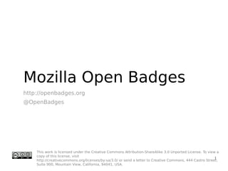 Mozilla Open Badges
http://openbadges.org
@OpenBadges




    This work is licensed under the Creative Commons Attribution-ShareAlike 3.0 Unported License. To view a
    copy of this license, visit
                                                                                                         1
    http://creativecommons.org/licenses/by-sa/3.0/ or send a letter to Creative Commons, 444 Castro Street,
    Suite 900, Mountain View, California, 94041, USA.
 