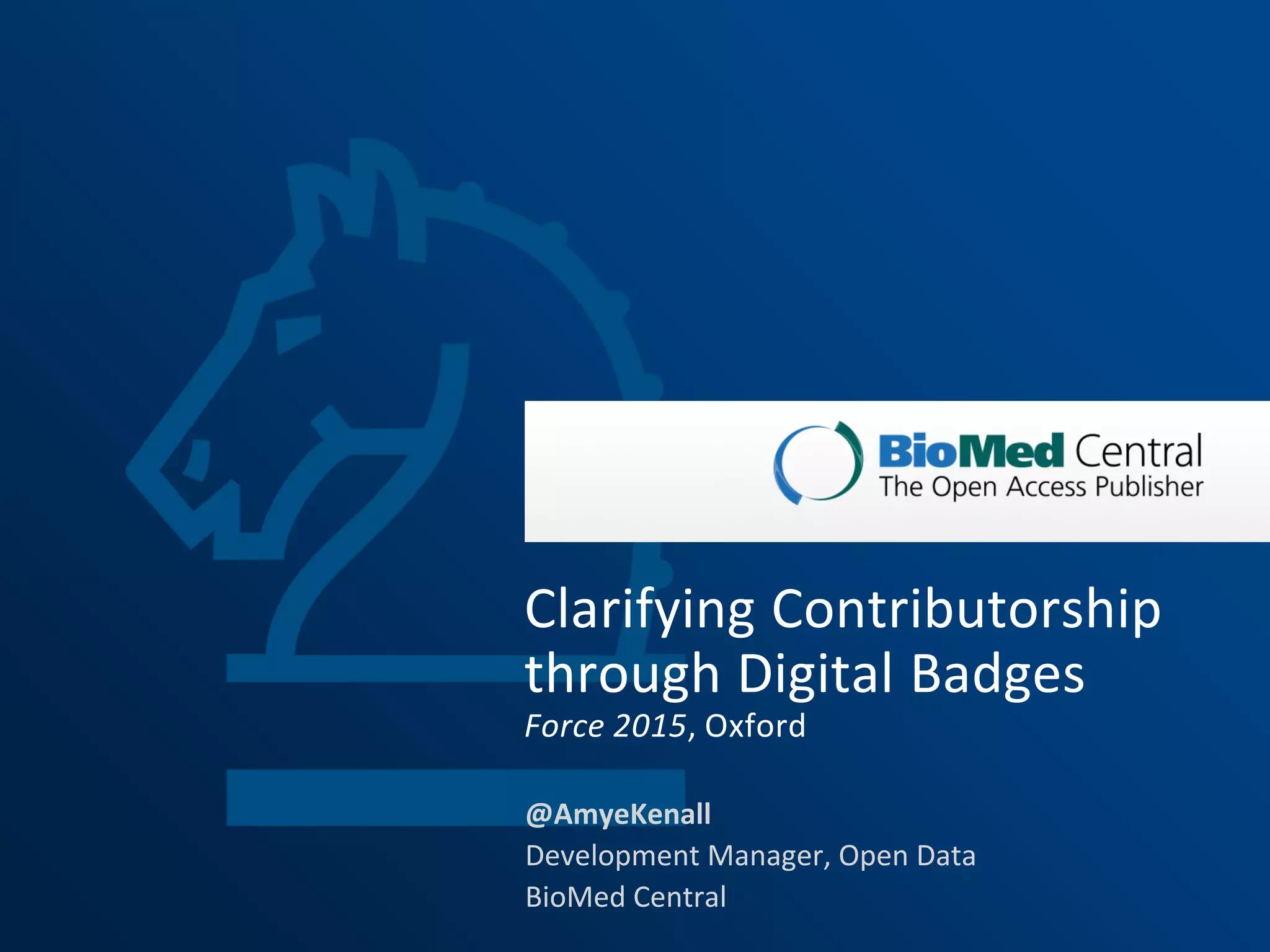 1
@AmyeKenall
Development Manager, Open Data
BioMed Central
Clarifying Contributorship
through Digital Badges
Force 2015, Oxford