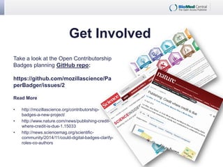 Get Involved
Take a look at the Open Contributorship
Badges planning GitHub repo:
https://github.com/mozillascience/Pa
perBadger/issues/2
Read More
• http://mozillascience.org/contributorship-
badges-a-new-project/
• http://www.nature.com/news/publishing-credit-
where-credit-is-due-1.15033
• http://news.sciencemag.org/scientific-
community/2014/11/could-digital-badges-clarify-
roles-co-authors