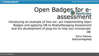 ©2013 MyKnowledgeMap Ltd
Inspired assessment learning technology&
1
Open Badges for e-
assessment
introducing an example of how we are implementing Open
Badges and applying OB to ReallyManaging Assessment
and the development of plug-ins to help you incorporate
OB
Steve Sidaway
MyKnowledgeMap
 