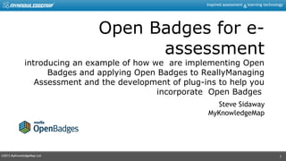 ©2013 MyKnowledgeMap Ltd
Inspired assessment learning technology&
1
Open Badges for e-
assessment
introducing an example of how we are implementing Open
Badges and applying Open Badges to ReallyManaging
Assessment and the development of plug-ins to help you
incorporate Open Badges
Steve Sidaway
MyKnowledgeMap
 