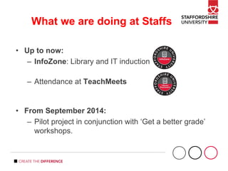 What we are doing at Staffs
• Up to now:
– InfoZone: Library and IT induction
– Attendance at TeachMeets
• From September 2014:
– Pilot project in conjunction with ‘Get a better grade’
workshops.
 