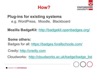 How?
Plug-ins for existing systems
e.g. WordPress, Moodle, Blackboard
Mozilla BadgeKit: http://badgekit.openbadges.org/
Some others:
Badges for all: https://badges.forallschools.com/
Credly: http://credly.com
Cloudworks: http://cloudworks.ac.uk/badge/badge_list
 