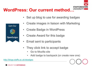 WordPress: Our current method…
• Set up blog to use for awarding badges
• Create images in liaison with Marketing
• Create Badge in WordPress
• Create Award for this badge
• Email sent to participants
• They click link to accept badge
• Go to Mozilla site
• Add badge to backpack (or create new one)
http://blogs.staffs.ac.uk/isbadges
 