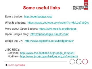 Some useful links
Earn a badge: http://openbadges.org/
What is a badge: https://www.youtube.com/watch?v=HgLLq7ybDtc
More about Open Badges: https://wiki.mozilla.org/Badges
Open Badges blog: http://openbadges.tumblr.com/
Badge the UK: http://www.digitalme.co.uk/badgetheuk/
JISC RSCs:
Scotland: http://www.rsc-scotland.org/?page_id=2223
Northern: http://www.jiscrscopenbadges.org.uk/northern/
 