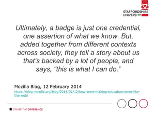Ultimately, a badge is just one credential,
one assertion of what we know. But,
added together from different contexts
across society, they tell a story about us
that’s backed by a lot of people, and
says, “this is what I can do.”
Mozilla Blog, 12 February 2014
https://blog.mozilla.org/blog/2014/02/12/how-were-making-education-more-like-
the-web/
 