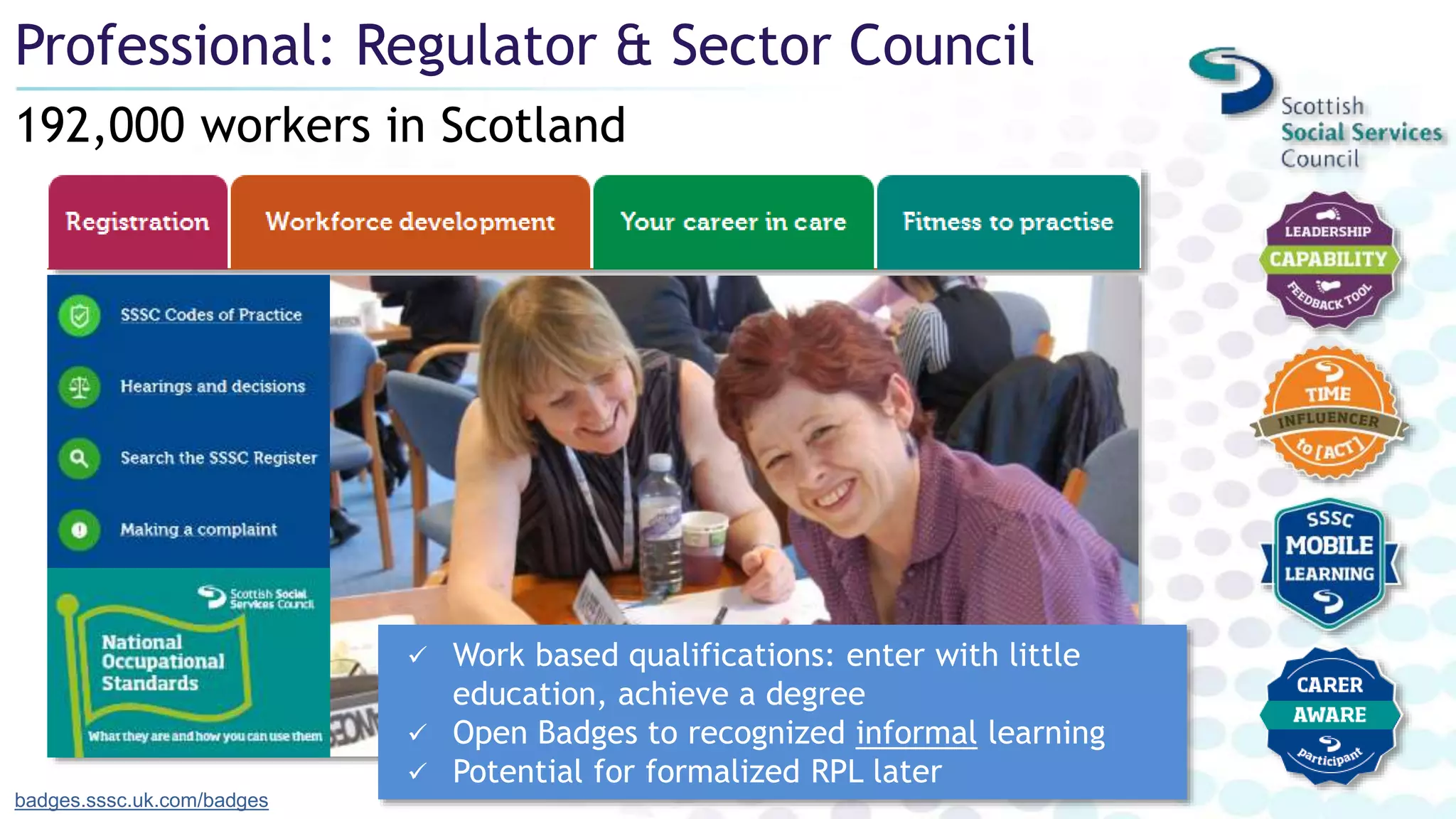 192,000 workers in Scotland
Professional: Regulator & Sector Council
badges.sssc.uk.com/badges
 Work based qualifications: enter with little
education, achieve a degree
 Open Badges to recognized informal learning
 Potential for formalized RPL later
 