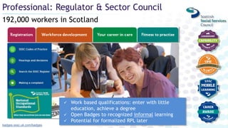 192,000 workers in Scotland
Professional: Regulator & Sector Council
badges.sssc.uk.com/badges
 Work based qualifications: enter with little
education, achieve a degree
 Open Badges to recognized informal learning
 Potential for formalized RPL later
 