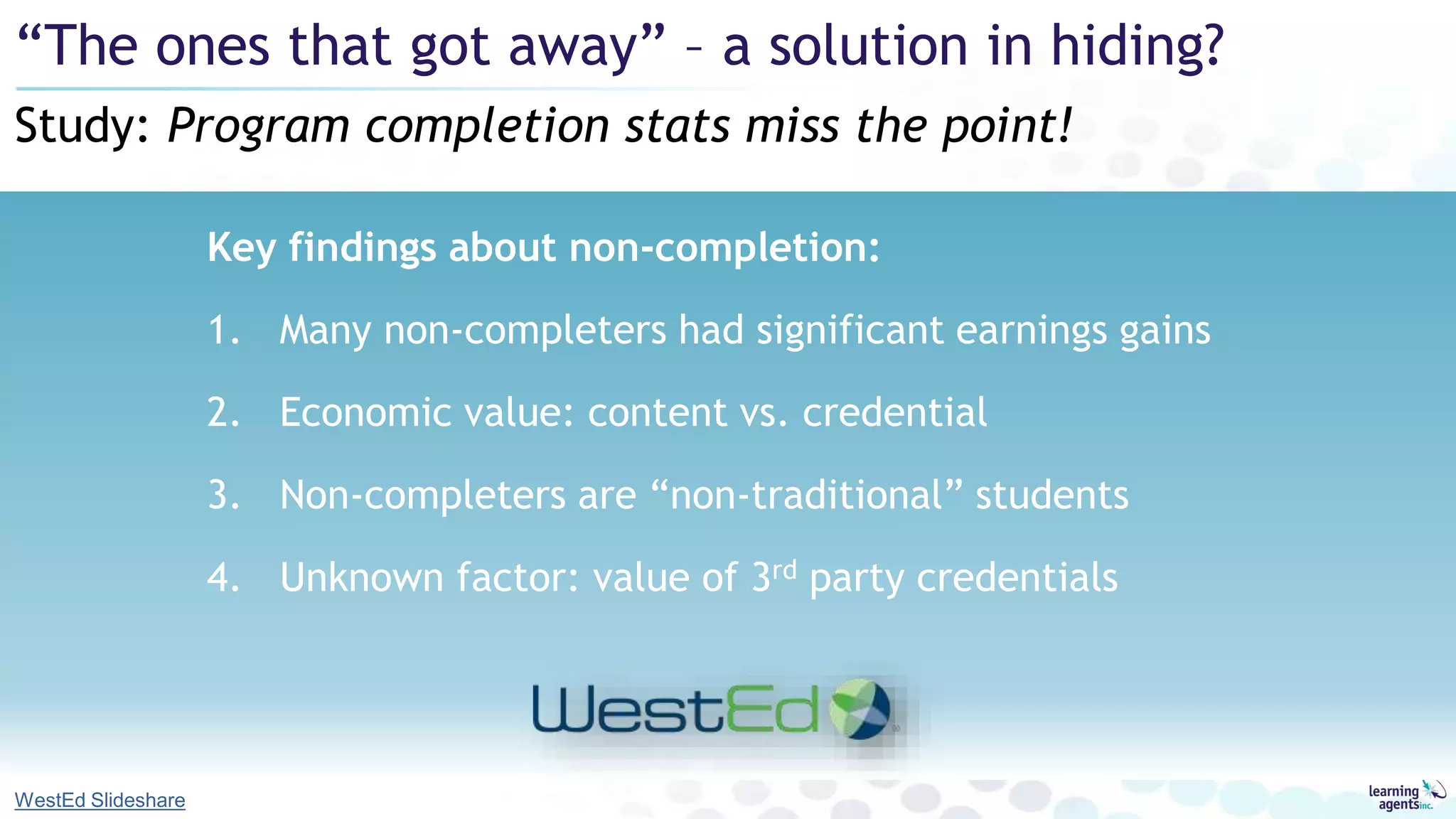 Key findings about non-completion:
1. Many non-completers had significant earnings gains
2. Economic value: content vs. credential
3. Non-completers are “non-traditional” students
4. Unknown factor: value of 3rd party credentials
Study: Program completion stats miss the point!
“The ones that got away” – a solution in hiding?
WestEd Slideshare
 