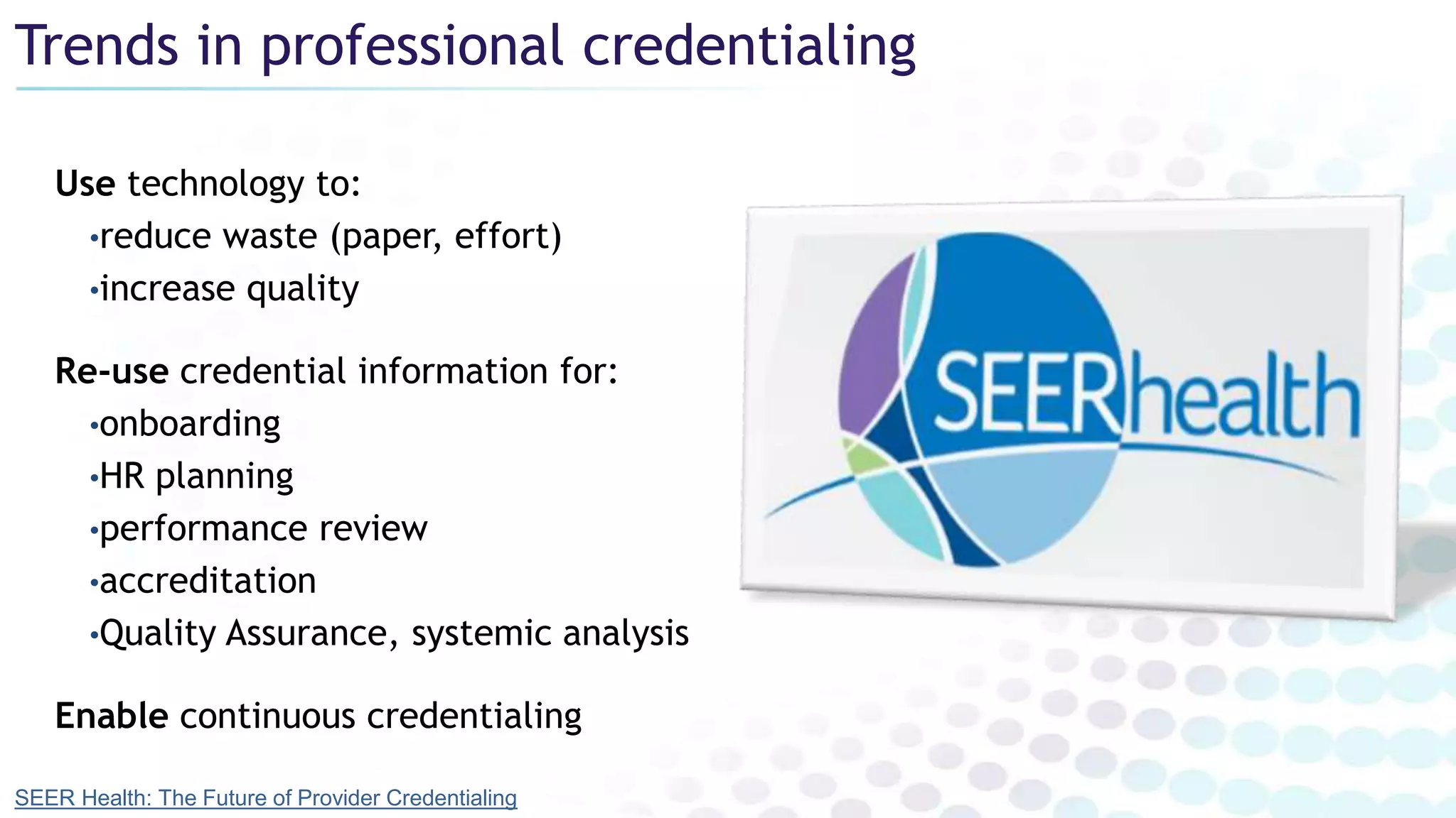 Trends in professional credentialing
Use technology to:
•reduce waste (paper, effort)
•increase quality
Re-use credential information for:
•onboarding
•HR planning
•performance review
•accreditation
•Quality Assurance, systemic analysis
Enable continuous credentialing
SEER Health: The Future of Provider Credentialing
 