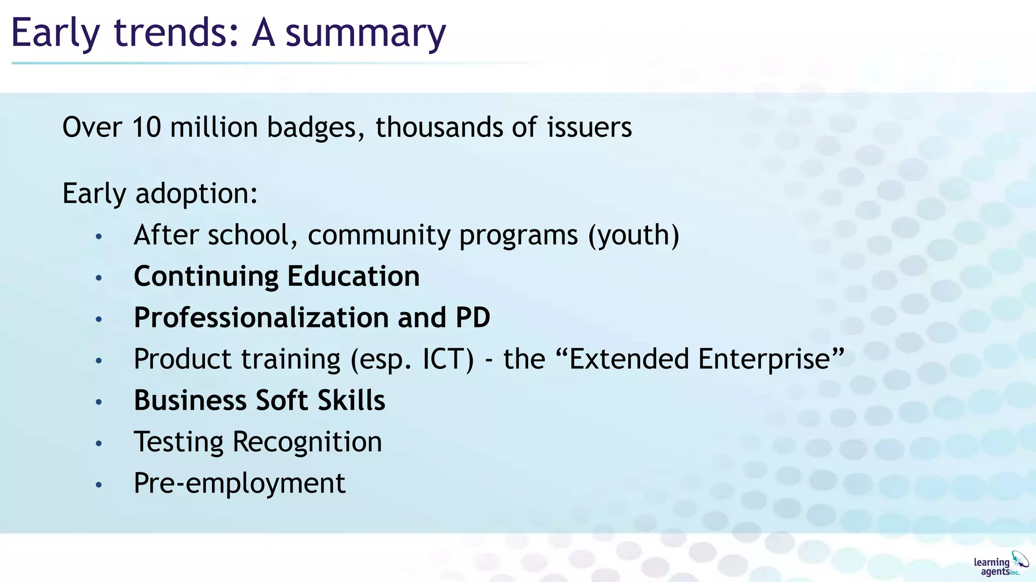 Early trends: A summary
Over 10 million badges, thousands of issuers
Early adoption:
• After school, community programs (youth)
• Continuing Education
• Professionalization and PD
• Product training (esp. ICT) - the “Extended Enterprise”
• Business Soft Skills
• Testing Recognition
• Pre-employment
 