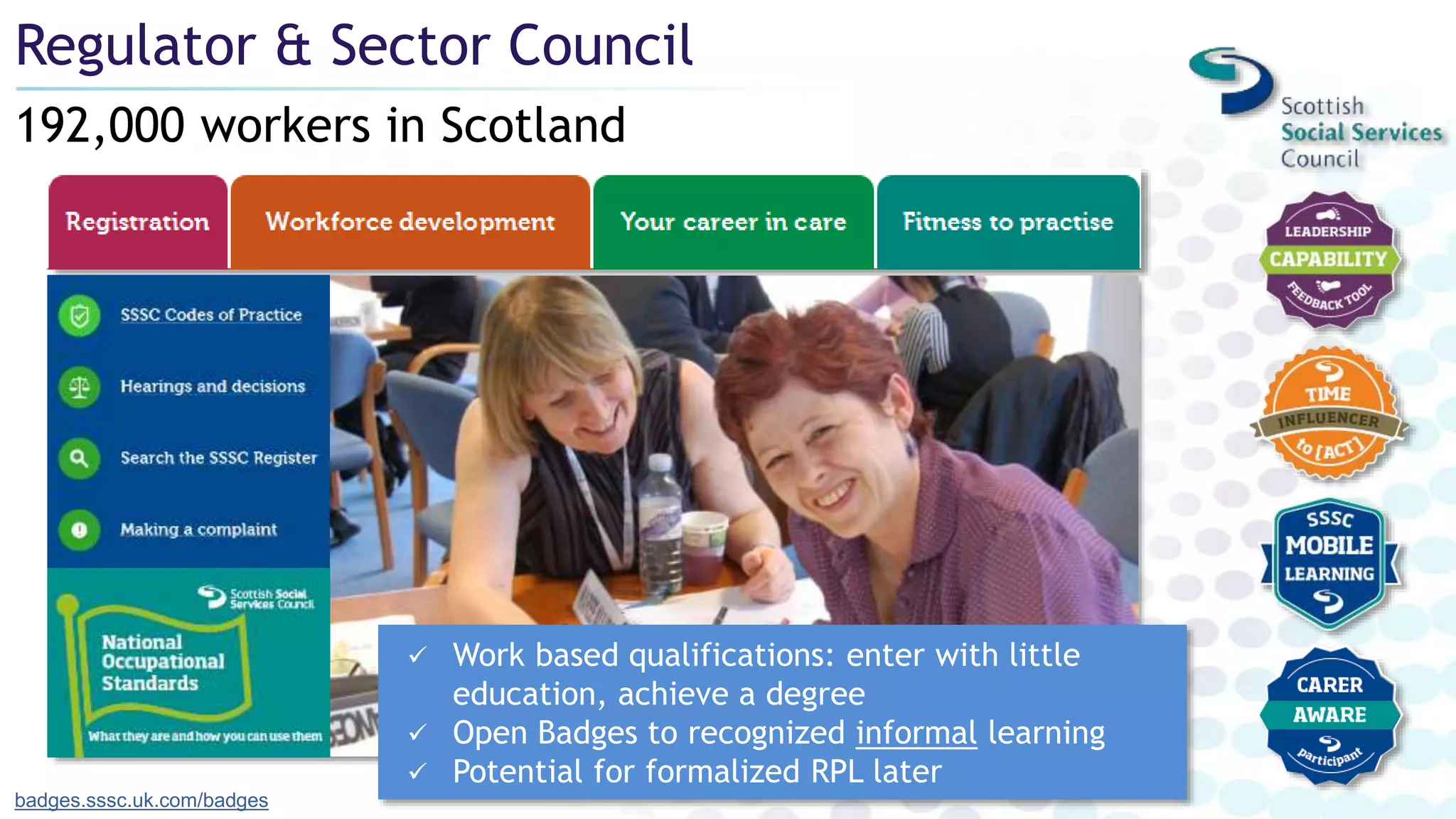 192,000 workers in Scotland
Regulator & Sector Council
badges.sssc.uk.com/badges
 Work based qualifications: enter with little
education, achieve a degree
 Open Badges to recognized informal learning
 Potential for formalized RPL later
 