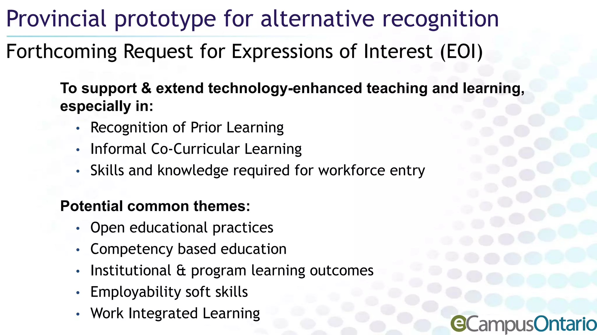 Forthcoming Request for Expressions of Interest (EOI)
Provincial prototype for alternative recognition
To support & extend technology-enhanced teaching and learning,
especially in:
• Recognition of Prior Learning
• Informal Co-Curricular Learning
• Skills and knowledge required for workforce entry
Potential common themes:
• Open educational practices
• Competency based education
• Institutional & program learning outcomes
• Employability soft skills
• Work Integrated Learning
 