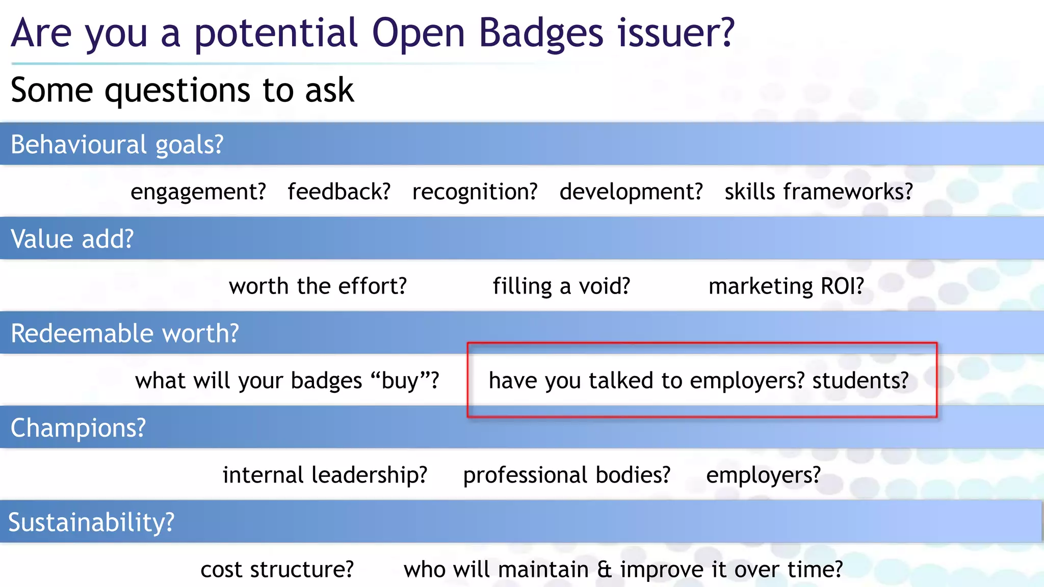 Some questions to ask
Are you a potential Open Badges issuer?
Behavioural goals?
Redeemable worth?
worth the effort? filling a void? marketing ROI?
Value add?
Champions?
Sustainability?
what will your badges “buy”? have you talked to employers? students?
internal leadership? professional bodies? employers?
cost structure? who will maintain & improve it over time?
engagement? feedback? recognition? development? skills frameworks?
 
