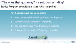 Key findings about non-completion:
1. Many non-completers had significant earnings gains
2. Economic value: content vs. credential
3. Non-completers are “non-traditional” students
4. Unknown factor: value of 3rd party credentials
Study: Program completion stats miss the point!
“The ones that got away” – a solution in hiding?
WestEd Slideshare
 