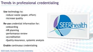 Trends in professional credentialing
Use technology to:
•reduce waste (paper, effort)
•increase quality
Re-use credential information for:
•onboarding
•HR planning
•performance review
•accreditation
•Quality Assurance, systemic analysis
Enable continuous credentialing
SEER Health: The Future of Provider Credentialing
 