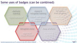 Some uses of badges (can be combined)
transformingassessment.com/TA_webinar_5_mar_2014_Simon_Cross.pdf
Recognize status
Reputation
Group affiliation
Keep artefacts
Souvenirs of
experience
Motivate
learning
“Game mechanics”
Set goals,
track progress
Personal learning
pathways
Assess &
recognize learning
Formal, non-formal,
informal
Fill recognition gaps
 