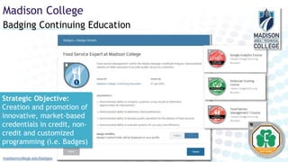 Badging Continuing Education
Madison College
madisoncollege.edu/badges
Strategic Objective:
Creation and promotion of
innovative, market-based
credentials in credit, non-
credit and customized
programming (i.e. Badges)
 
