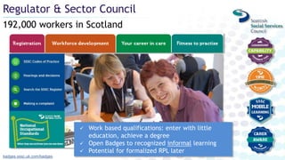 192,000 workers in Scotland
Regulator & Sector Council
badges.sssc.uk.com/badges
 Work based qualifications: enter with little
education, achieve a degree
 Open Badges to recognized informal learning
 Potential for formalized RPL later
 