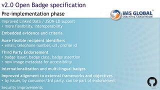 Pre-implementation phase
v2.0 Open Badge specification
Improved Linked Data / JSON-LD support
• more flexibility, interoperability
Embedded evidence and criteria
More flexible recipient identifiers
• email, telephone number, url, profile id
Third Party Endorsement
• badge issuer, badge class, badge assertion
• new image metadata for accessibility
Internationalization and multi-lingual badges
Improved alignment to external frameworks and objectives
• by issuer, by consumer/3rd party, can be part of endorsement
Security improvements
 