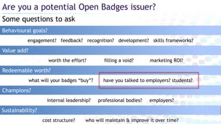 Some questions to ask
Are you a potential Open Badges issuer?
Behavioural goals?
Redeemable worth?
worth the effort? filling a void? marketing ROI?
Value add?
Champions?
Sustainability?
what will your badges “buy”? have you talked to employers? students?
internal leadership? professional bodies? employers?
cost structure? who will maintain & improve it over time?
engagement? feedback? recognition? development? skills frameworks?
 