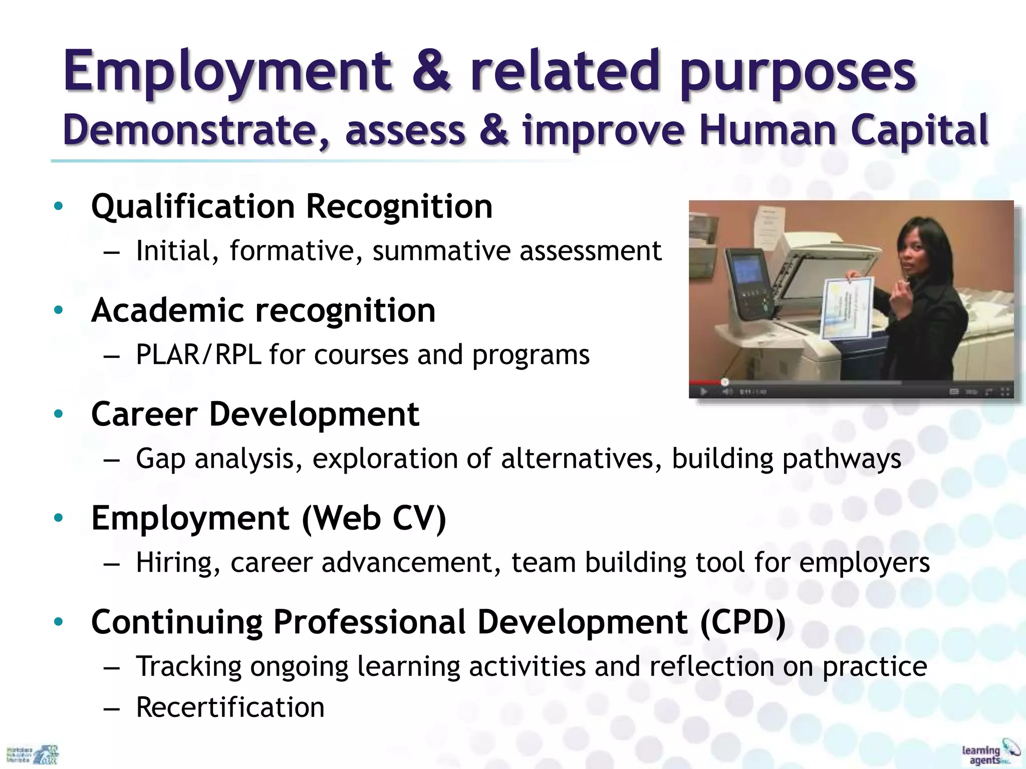 Employment & related purposes 
Demonstrate, assess & improve Human Capital 
• Qualification Recognition 
– Initial, formative, summative assessment 
• Academic recognition 
– PLAR/RPL for courses and programs 
• Career Development 
– Gap analysis, exploration of alternatives, building pathways 
• Employment (Web CV) 
– Hiring, career advancement, team building tool for employers 
• Continuing Professional Development (CPD) 
– Tracking ongoing learning activities and reflection on practice 
– Recertification 
 
