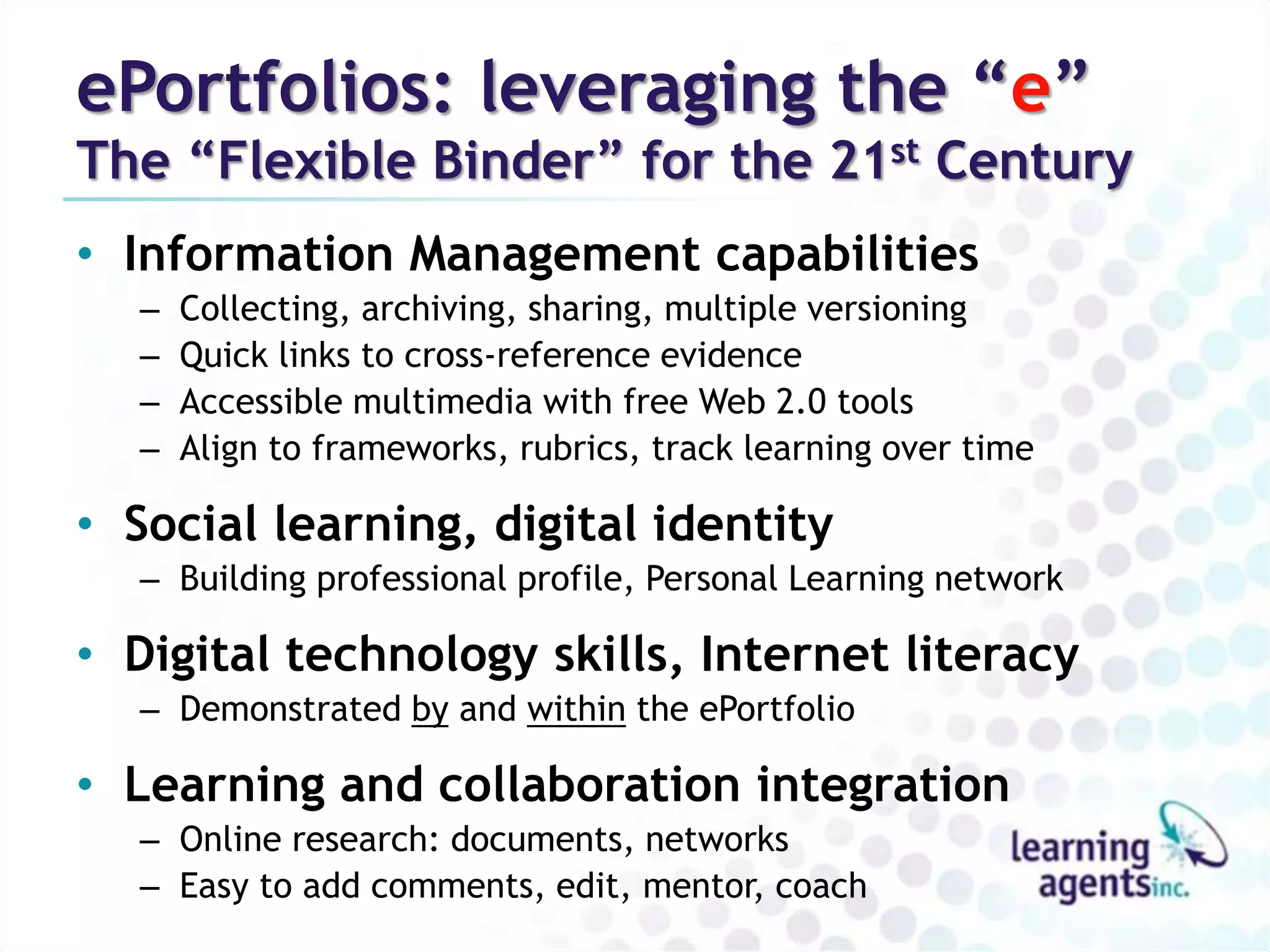 ePortfolios: leveraging the “e” 
The “Flexible Binder” for the 21st Century 
• Information Management capabilities 
– Collecting, archiving, sharing, multiple versioning 
– Quick links to cross-reference evidence 
– Accessible multimedia with free Web 2.0 tools 
– Align to frameworks, rubrics, track learning over time 
• Social learning, digital identity 
– Building professional profile, Personal Learning network 
• Digital technology skills, Internet literacy 
– Demonstrated by and within the ePortfolio 
• Learning and collaboration integration 
– Online research: documents, networks 
– Easy to add comments, edit, mentor, coach 
 