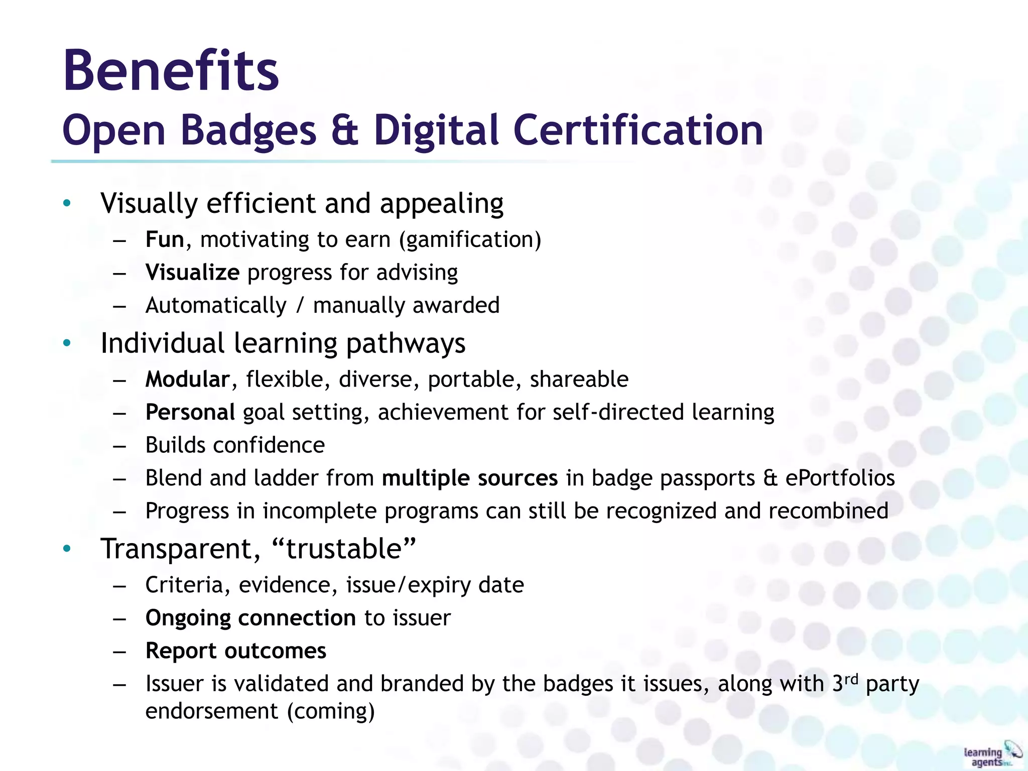 Benefits 
Open Badges & Digital Certification 
• Visually efficient and appealing 
– Fun, motivating to earn (gamification) 
– Visualize progress for advising 
– Automatically / manually awarded 
• Individual learning pathways 
– Modular, flexible, diverse, portable, shareable 
– Personal goal setting, achievement for self-directed learning 
– Builds confidence 
– Blend and ladder from multiple sources in badge passports & ePortfolios 
– Progress in incomplete programs can still be recognized and recombined 
• Transparent, “trustable” 
– Criteria, evidence, issue/expiry date 
– Ongoing connection to issuer 
– Report outcomes 
– Issuer is validated and branded by the badges it issues, along with 3rd party 
endorsement (coming) 
 