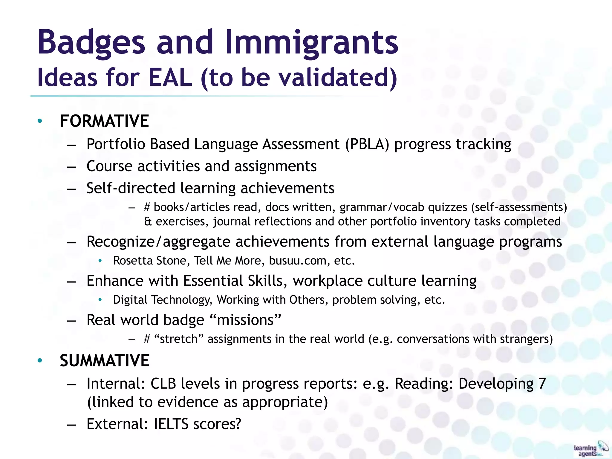 Badges and Immigrants 
Ideas for EAL (to be validated) 
• FORMATIVE 
– Portfolio Based Language Assessment (PBLA) progress tracking 
– Course activities and assignments 
– Self-directed learning achievements 
– # books/articles read, docs written, grammar/vocab quizzes (self-assessments) 
& exercises, journal reflections and other portfolio inventory tasks completed 
– Recognize/aggregate achievements from external language programs 
• Rosetta Stone, Tell Me More, busuu.com, etc. 
– Enhance with Essential Skills, workplace culture learning 
• Digital Technology, Working with Others, problem solving, etc. 
– Real world badge “missions” 
– # “stretch” assignments in the real world (e.g. conversations with strangers) 
• SUMMATIVE 
– Internal: CLB levels in progress reports: e.g. Reading: Developing 7 
(linked to evidence as appropriate) 
– External: IELTS scores? 
 