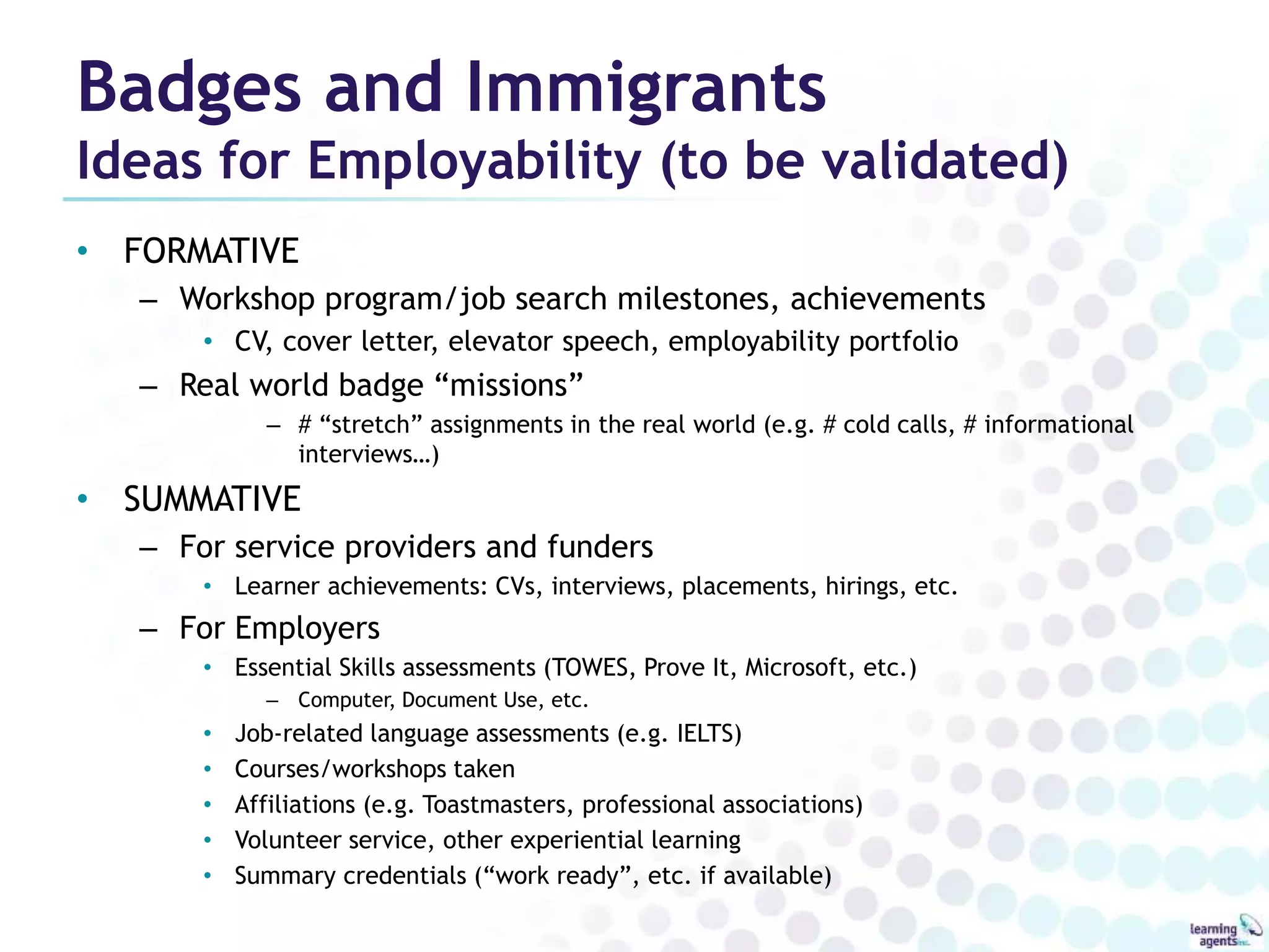 Badges and Immigrants 
Ideas for Employability (to be validated) 
• FORMATIVE 
– Workshop program/job search milestones, achievements 
• CV, cover letter, elevator speech, employability portfolio 
– Real world badge “missions” 
– # “stretch” assignments in the real world (e.g. # cold calls, # informational 
interviews…) 
• SUMMATIVE 
– For service providers and funders 
• Learner achievements: CVs, interviews, placements, hirings, etc. 
– For Employers 
• Essential Skills assessments (TOWES, Prove It, Microsoft, etc.) 
– Computer, Document Use, etc. 
• Job-related language assessments (e.g. IELTS) 
• Courses/workshops taken 
• Affiliations (e.g. Toastmasters, professional associations) 
• Volunteer service, other experiential learning 
• Summary credentials (“work ready”, etc. if available) 
 