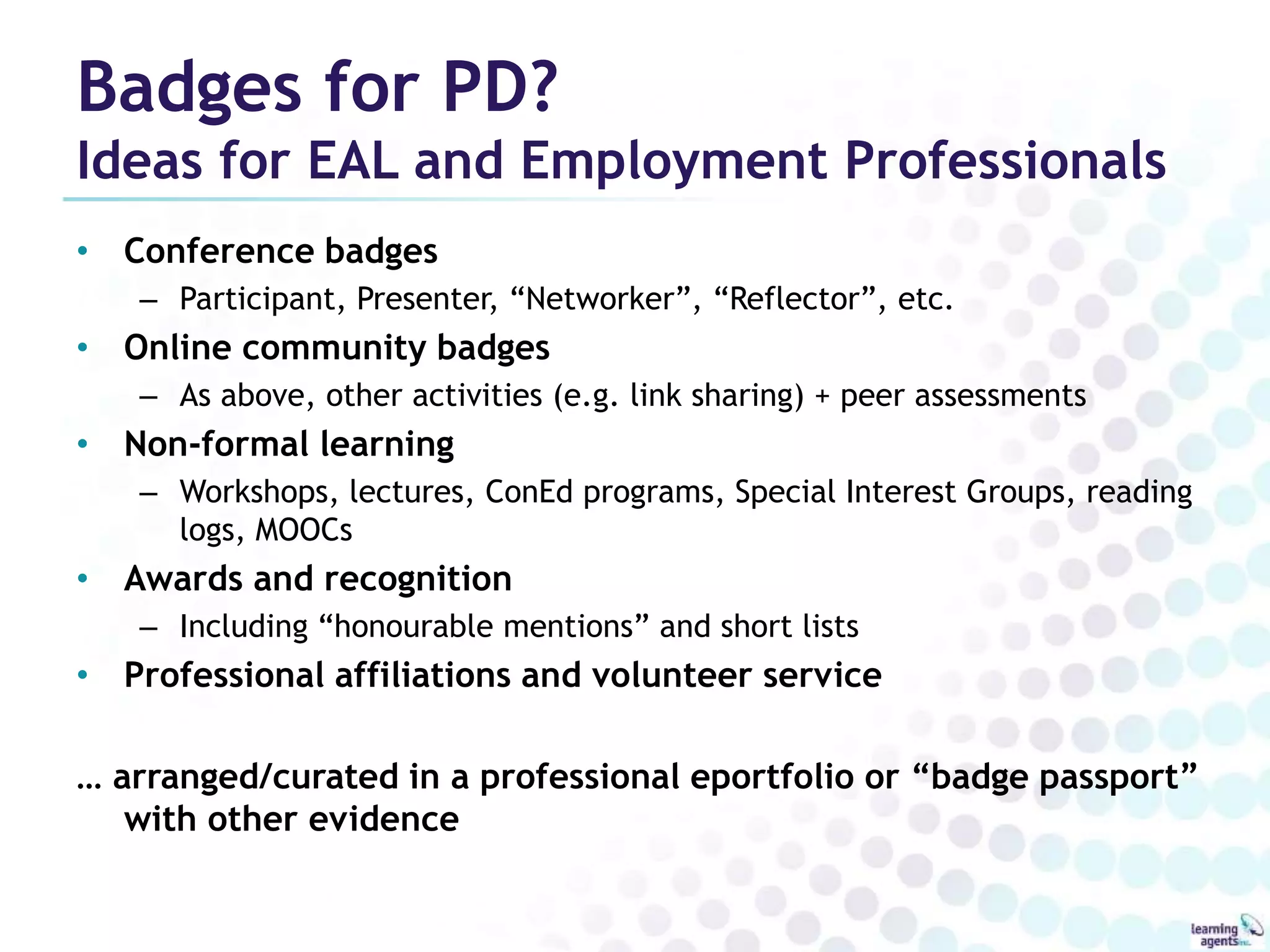 Badges for PD? 
Ideas for EAL and Employment Professionals 
• Conference badges 
– Participant, Presenter, “Networker”, “Reflector”, etc. 
• Online community badges 
– As above, other activities (e.g. link sharing) + peer assessments 
• Non-formal learning 
– Workshops, lectures, ConEd programs, Special Interest Groups, reading 
logs, MOOCs 
• Awards and recognition 
– Including “honourable mentions” and short lists 
• Professional affiliations and volunteer service 
… arranged/curated in a professional eportfolio or “badge passport” 
with other evidence 
 
