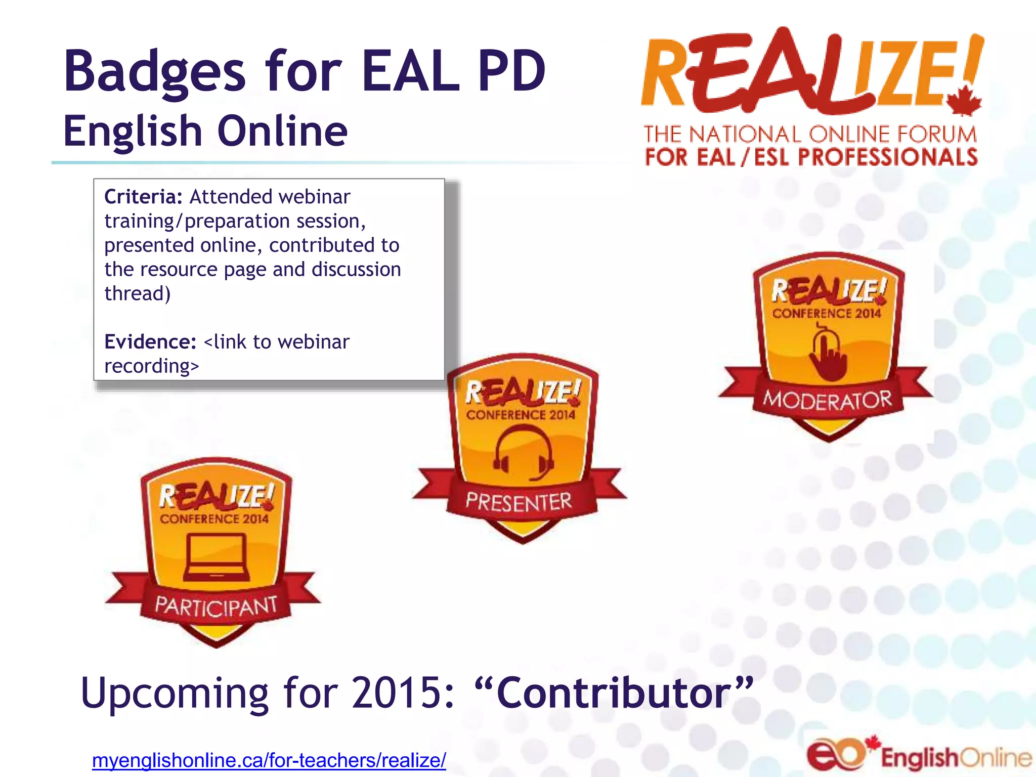 Badges for EAL PD 
English Online 
Criteria: Attended webinar 
training/preparation session, 
presented online, contributed to 
the resource page and discussion 
thread) 
Evidence: <link to webinar 
recording> 
Upcoming for 2015: “Contributor” 
myenglishonline.ca/for-teachers/realize/ 
 