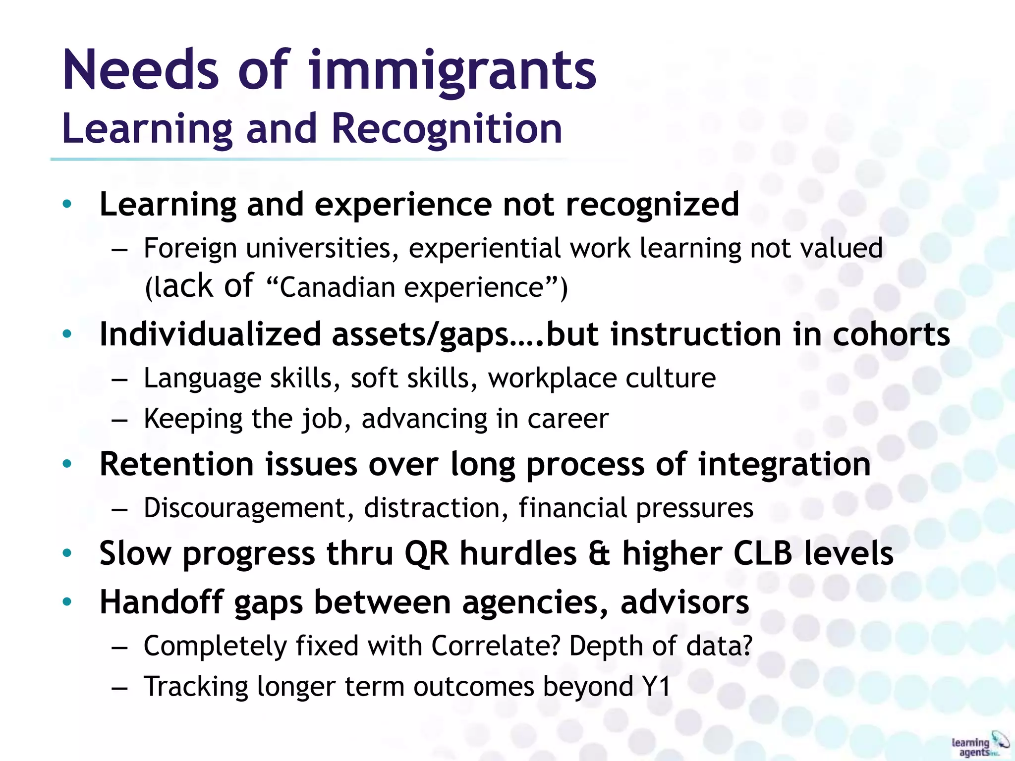 Needs of immigrants 
Learning and Recognition 
• Learning and experience not recognized 
– Foreign universities, experiential work learning not valued 
(lack of “Canadian experience”) 
• Individualized assets/gaps….but instruction in cohorts 
– Language skills, soft skills, workplace culture 
– Keeping the job, advancing in career 
• Retention issues over long process of integration 
– Discouragement, distraction, financial pressures 
• Slow progress thru QR hurdles & higher CLB levels 
• Handoff gaps between agencies, advisors 
– Completely fixed with Correlate? Depth of data? 
– Tracking longer term outcomes beyond Y1 
 