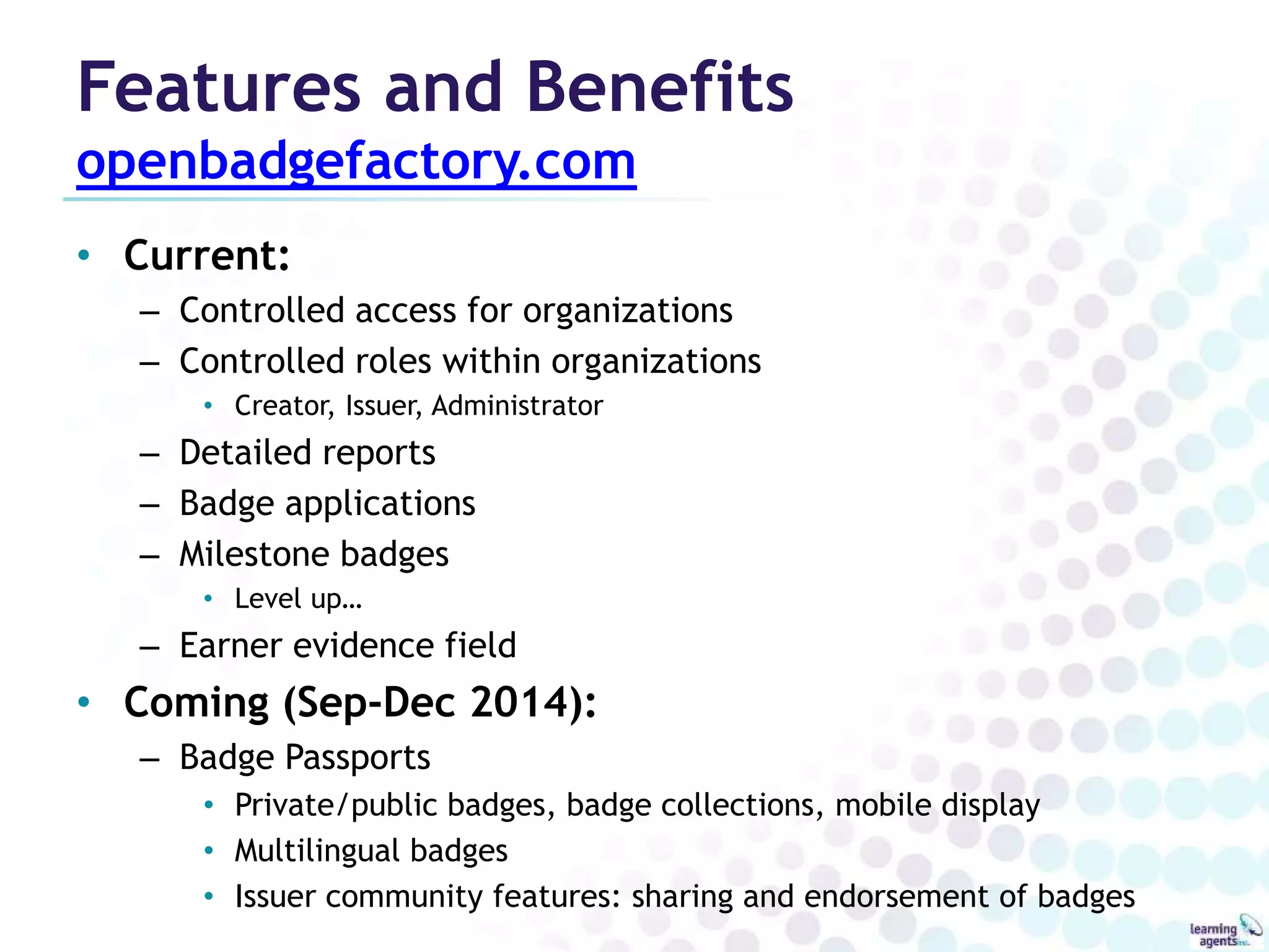 Features and Benefits 
openbadgefactory.com 
• Current: 
– Controlled access for organizations 
– Controlled roles within organizations 
• Creator, Issuer, Administrator 
– Detailed reports 
– Badge applications 
– Milestone badges 
• Level up… 
– Earner evidence field 
• Coming (Sep-Dec 2014): 
– Badge Passports 
• Private/public badges, badge collections, mobile display 
• Multilingual badges 
• Issuer community features: sharing and endorsement of badges 
 
