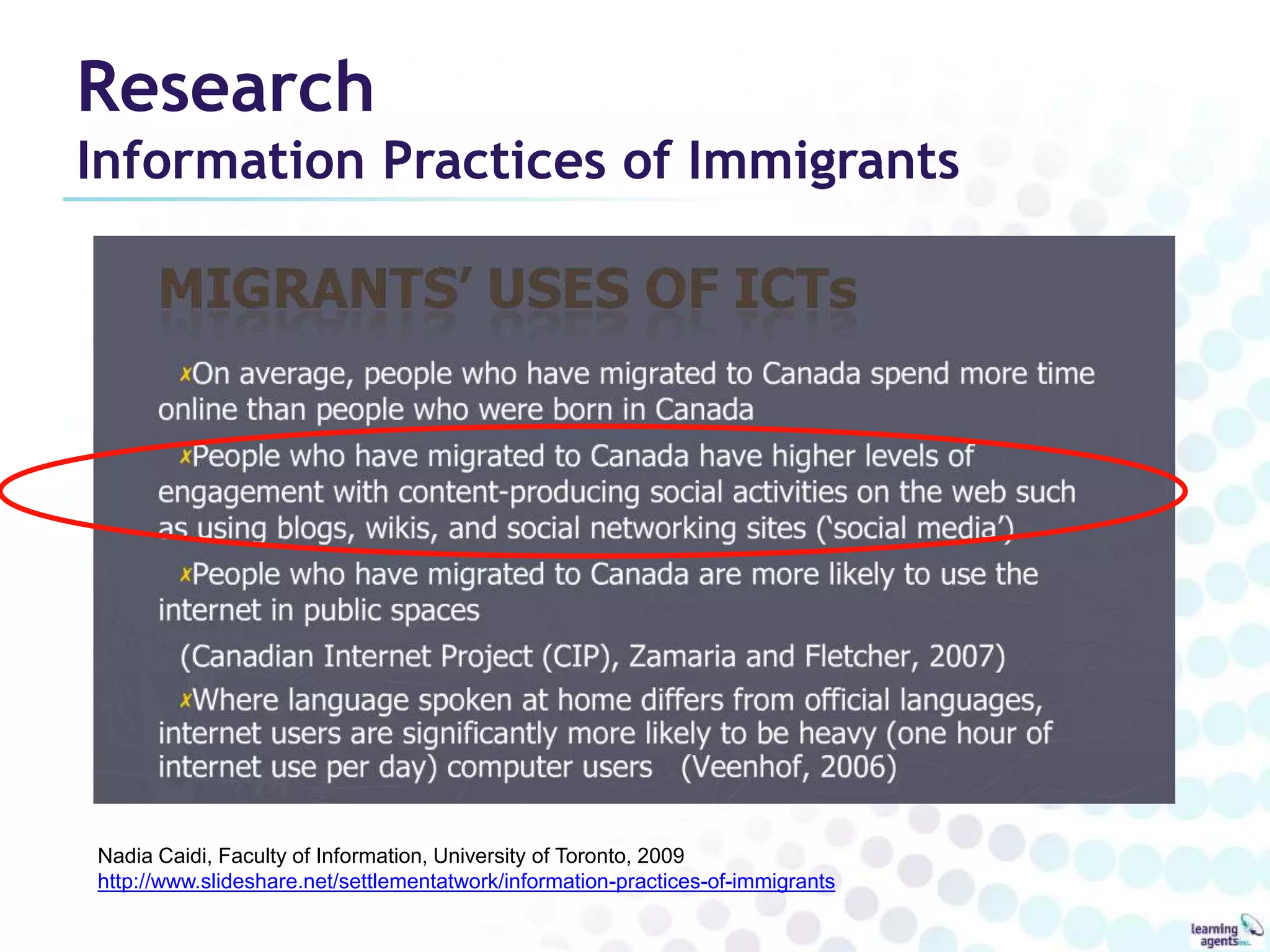 Research 
Information Practices of Immigrants 
Nadia Caidi, Faculty of Information, University of Toronto, 2009 
http://www.slideshare.net/settlementatwork/information-practices-of-immigrants 
 