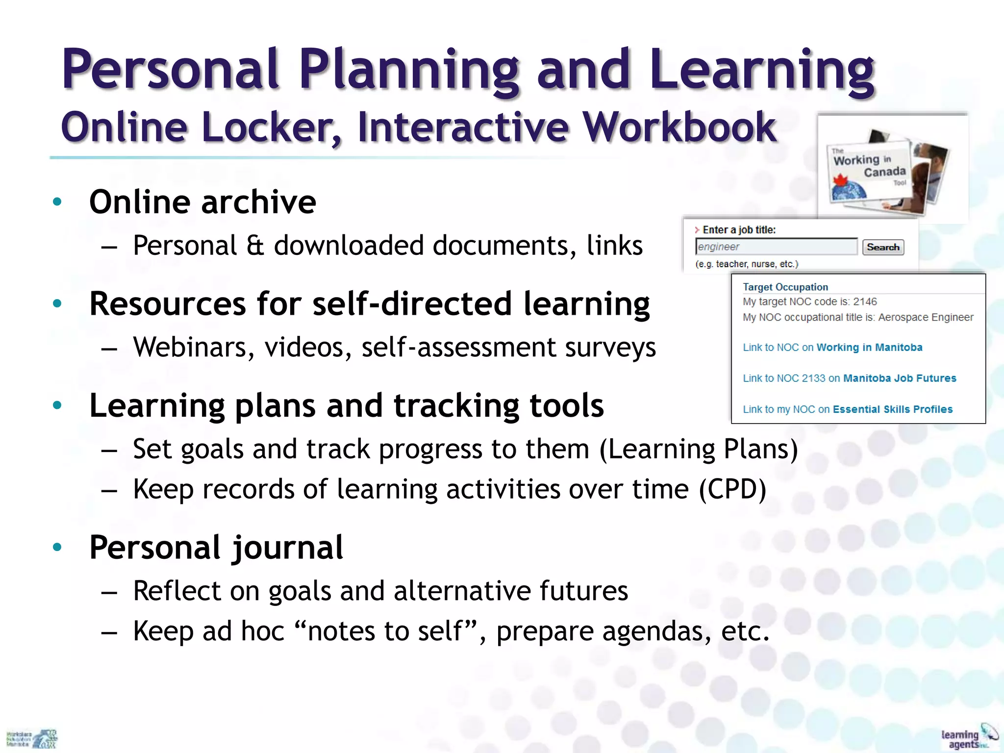Personal Planning and Learning 
Online Locker, Interactive Workbook 
• Online archive 
– Personal & downloaded documents, links 
• Resources for self-directed learning 
– Webinars, videos, self-assessment surveys 
• Learning plans and tracking tools 
– Set goals and track progress to them (Learning Plans) 
– Keep records of learning activities over time (CPD) 
• Personal journal 
– Reflect on goals and alternative futures 
– Keep ad hoc “notes to self”, prepare agendas, etc. 
 