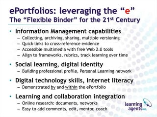 ePortfolios: leveraging the “e” 
The “Flexible Binder” for the 21st Century 
• Information Management capabilities 
– Collecting, archiving, sharing, multiple versioning 
– Quick links to cross-reference evidence 
– Accessible multimedia with free Web 2.0 tools 
– Align to frameworks, rubrics, track learning over time 
• Social learning, digital identity 
– Building professional profile, Personal Learning network 
• Digital technology skills, Internet literacy 
– Demonstrated by and within the ePortfolio 
• Learning and collaboration integration 
– Online research: documents, networks 
– Easy to add comments, edit, mentor, coach 
 