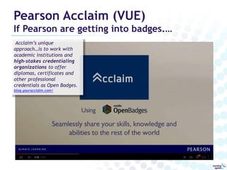 Pearson Acclaim (VUE) 
If Pearson are getting into badges.… 
Acclaim’s unique 
approach…is to work with 
academic institutions and 
high-stakes credentialing 
organizations to offer 
diplomas, certificates and 
other professional 
credentials as Open Badges. 
blog.youracclaim.com/ 
 